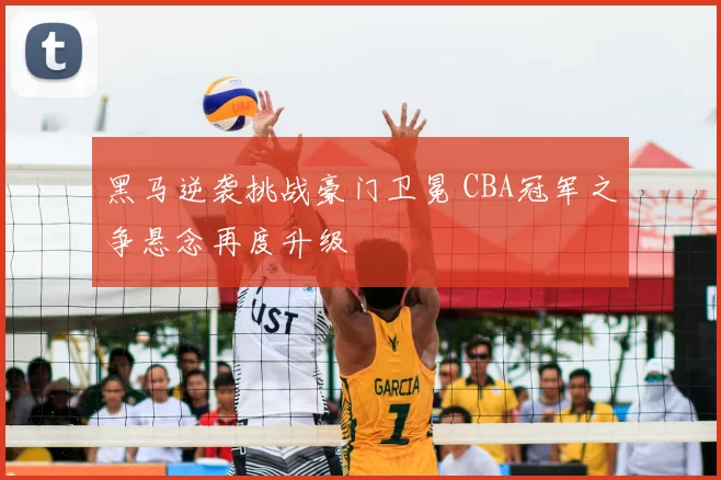 黑马逆袭挑战豪门卫冕 CBA冠军之争悬念再度升级