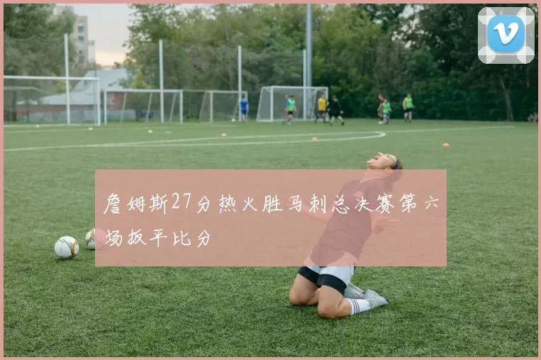 詹姆斯27分热火胜马刺总决赛第六场扳平比分