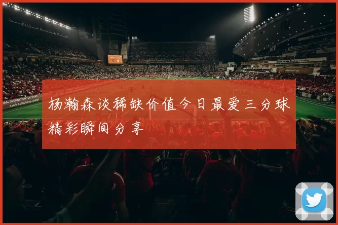 杨瀚森谈稀缺价值今日最爱三分球精彩瞬间分享