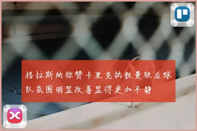 格拉斯纳称赞卡里克执教曼联后球队氛围明显改善显得更加平静