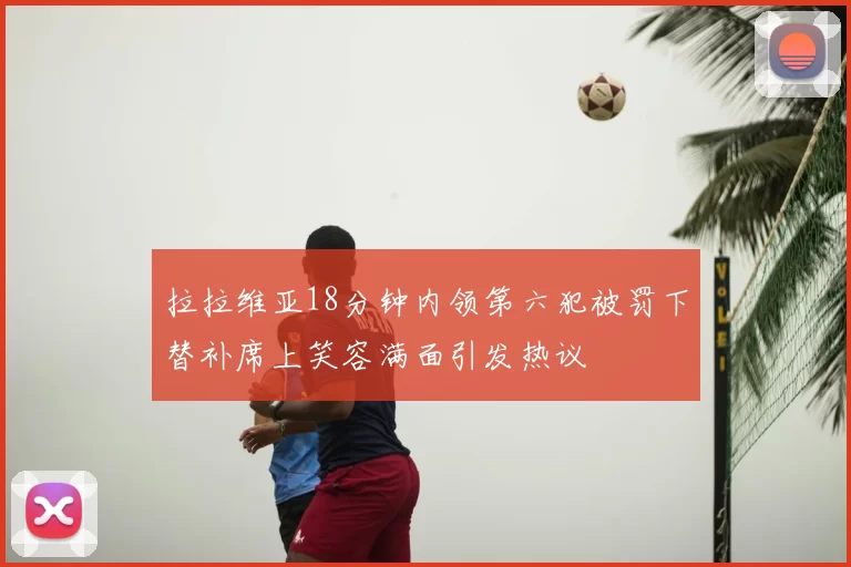 拉拉维亚18分钟内领第六犯被罚下替补席上笑容满面引发热议