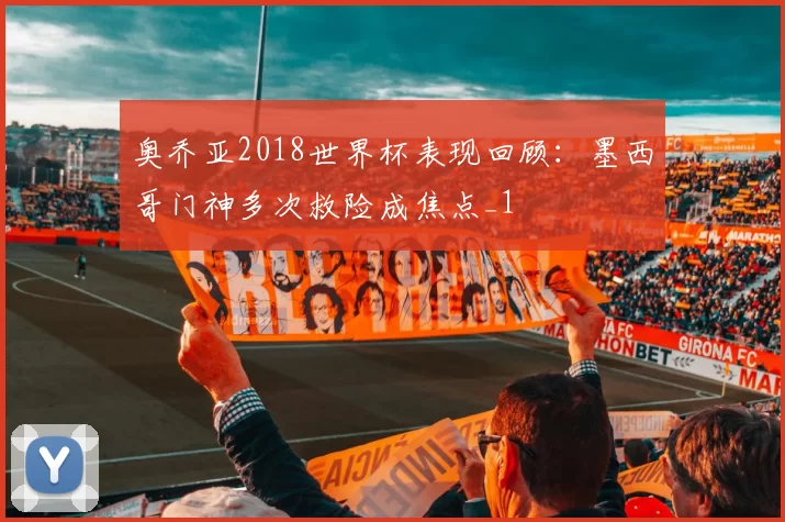 奥乔亚2018世界杯表现回顾:墨西哥门神多次救险成焦点_1
