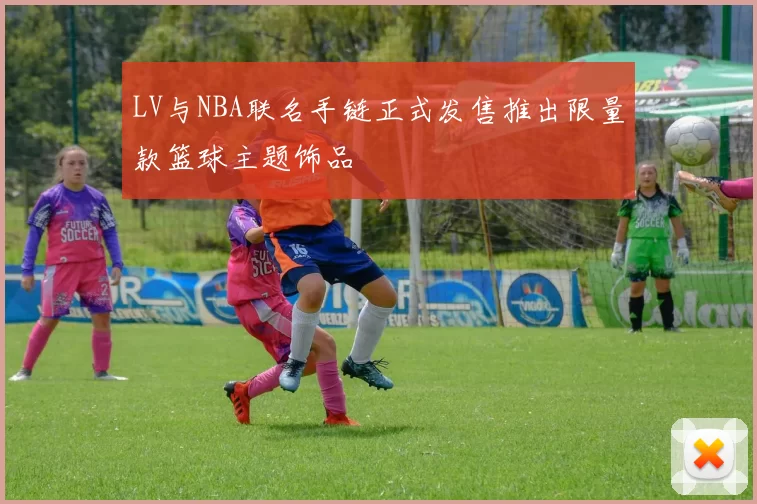 LV与NBA联名手链正式发售推出限量款篮球主题饰品