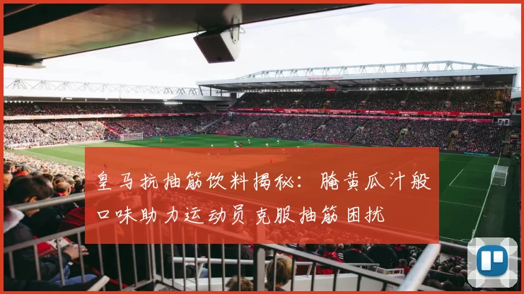 皇马抗抽筋饮料揭秘：腌黄瓜汁般口味助力运动员克服抽筋困扰