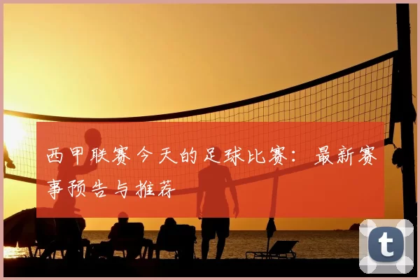 西甲联赛今天的足球比赛：最新赛事预告与推荐
