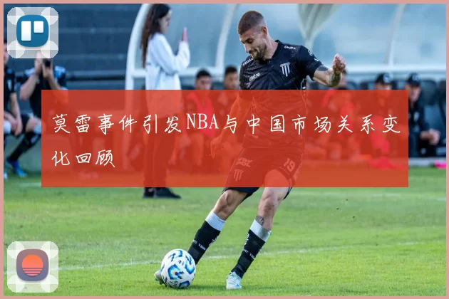 莫雷事件引发NBA与中国市场关系变化回顾