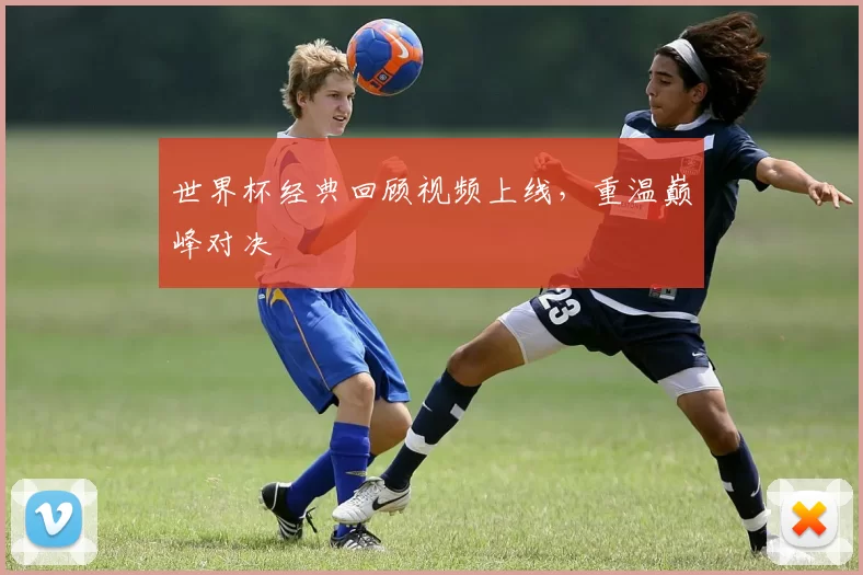 世界杯经典回顾视频上线，重温巅峰对决