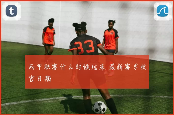 西甲联赛什么时候结来 最新赛季收官日期