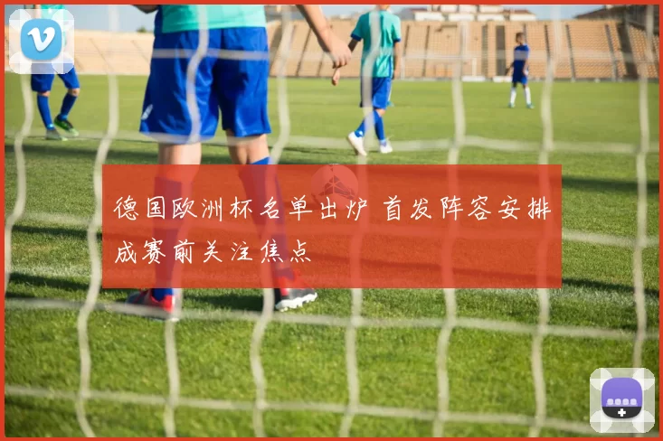 德国欧洲杯名单出炉 首发阵容安排成赛前关注焦点