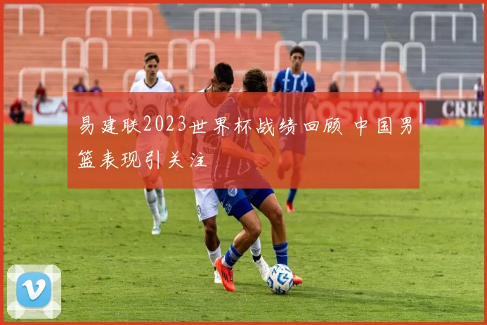 易建联2023世界杯战绩回顾 中国男篮表现引关注