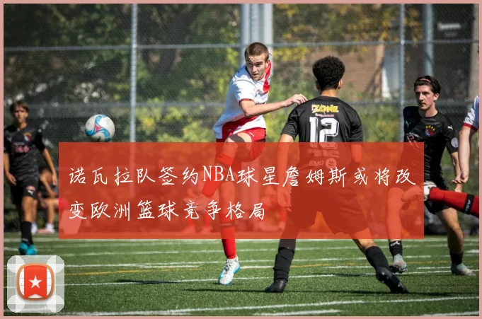 诺瓦拉队签约NBA球星詹姆斯或将改变欧洲篮球竞争格局