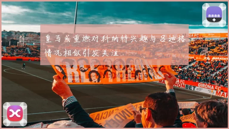 皇马或重燃对科纳特兴趣与吕迪格情况相似引发关注