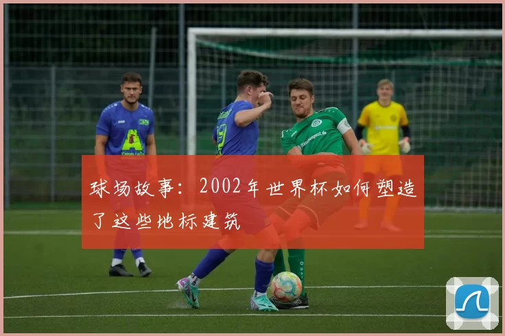 球场故事:2002年世界杯如何塑造了这些地标建筑