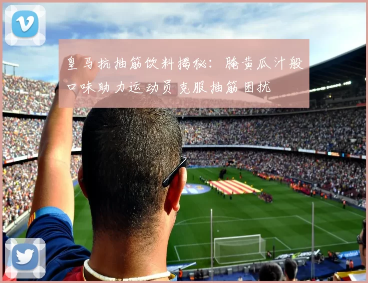 皇马抗抽筋饮料揭秘:腌黄瓜汁般口味助力运动员克服抽筋困扰