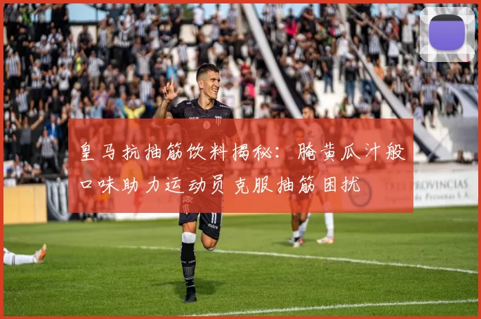 皇马抗抽筋饮料揭秘：腌黄瓜汁般口味助力运动员克服抽筋困扰