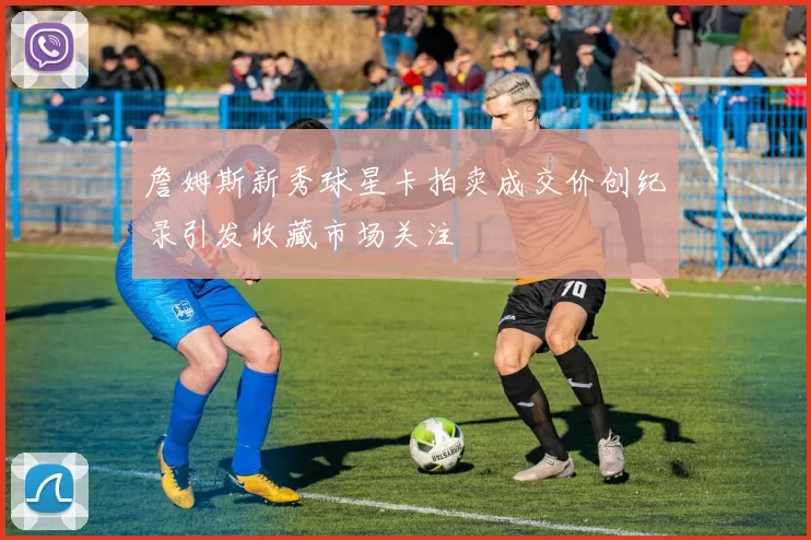 詹姆斯新秀球星卡拍卖成交价创纪录引发收藏市场关注