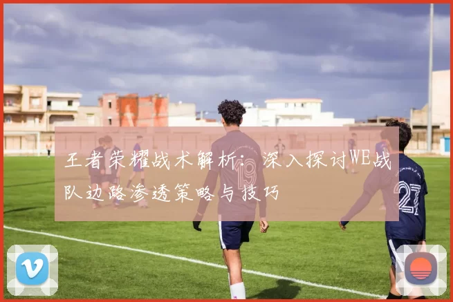 王者荣耀战术解析:深入探讨WE战队边路渗透策略与技巧