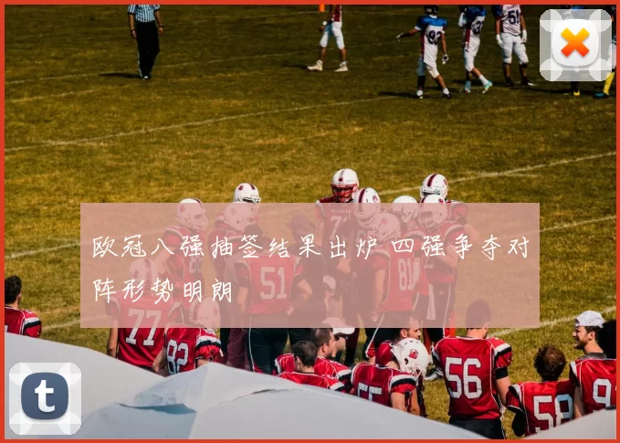 欧冠八强抽签结果出炉 四强争夺对阵形势明朗