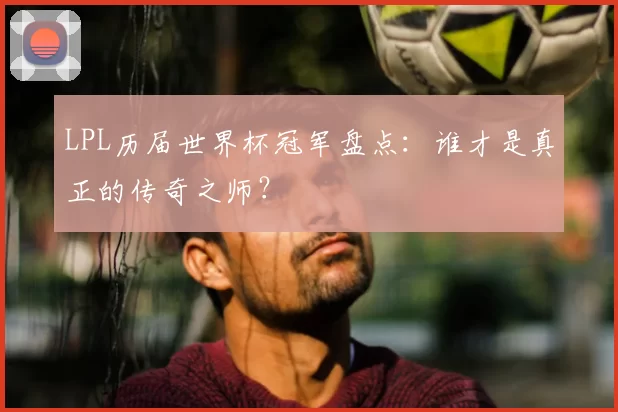 LPL历届世界杯冠军盘点：谁才是真正的传奇之师？