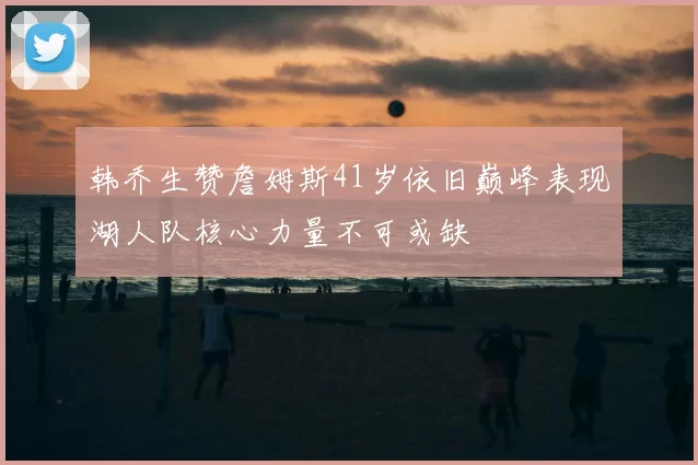 韩乔生赞詹姆斯41岁依旧巅峰表现湖人队核心力量不可或缺