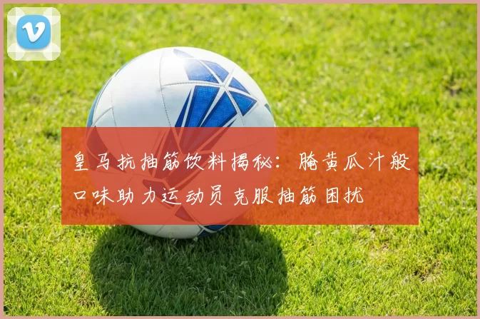 皇马抗抽筋饮料揭秘：腌黄瓜汁般口味助力运动员克服抽筋困扰