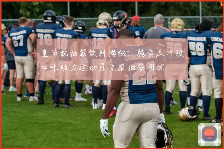 皇马抗抽筋饮料揭秘:腌黄瓜汁般口味助力运动员克服抽筋困扰