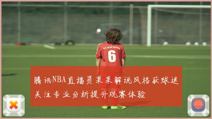 腾讯NBA直播员果果解说风格获球迷关注专业分析提升观赛体验
