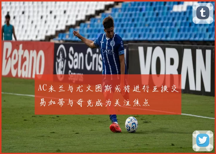 AC米兰与尤文图斯或将进行互换交易加蒂与奇克成为关注焦点