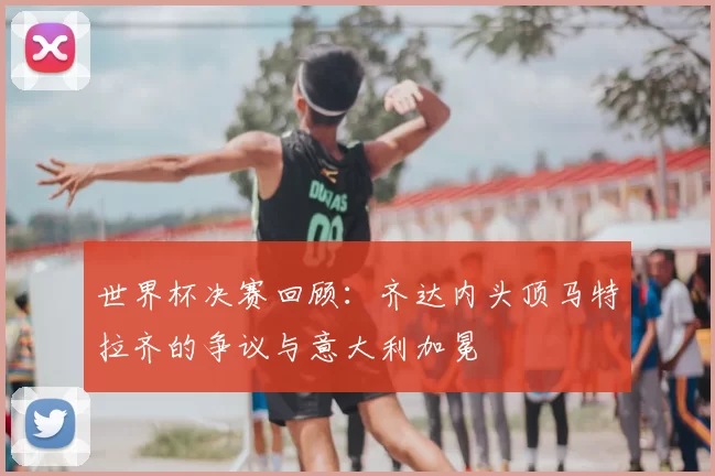 世界杯决赛回顾：齐达内头顶马特拉齐的争议与意大利加冕