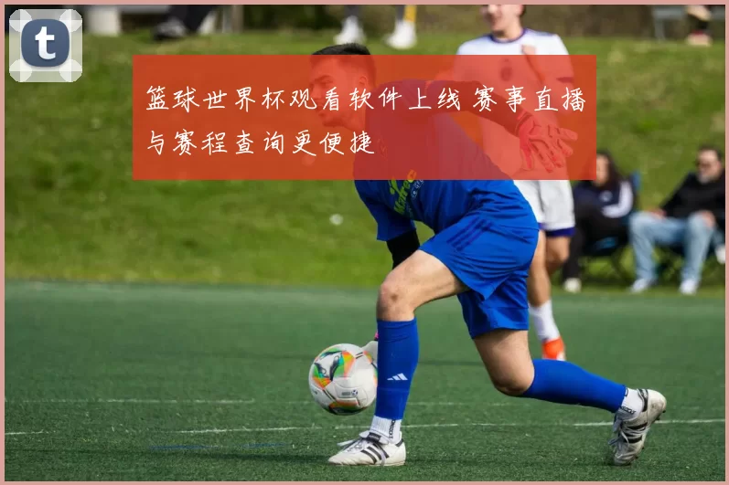篮球世界杯观看软件上线 赛事直播与赛程查询更便捷