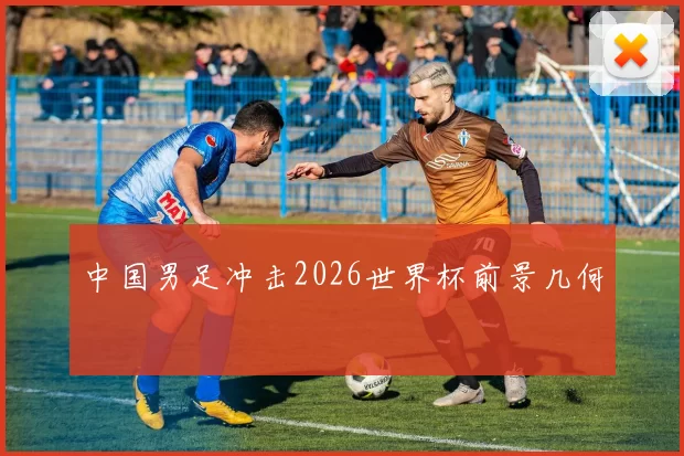 中国男足冲击2026世界杯前景几何