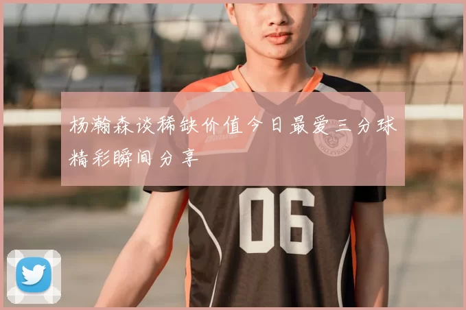 杨瀚森谈稀缺价值今日最爱三分球精彩瞬间分享