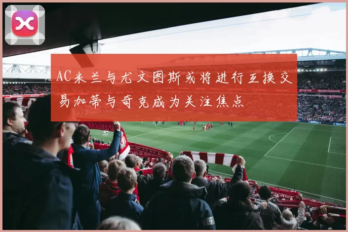 AC米兰与尤文图斯或将进行互换交易加蒂与奇克成为关注焦点