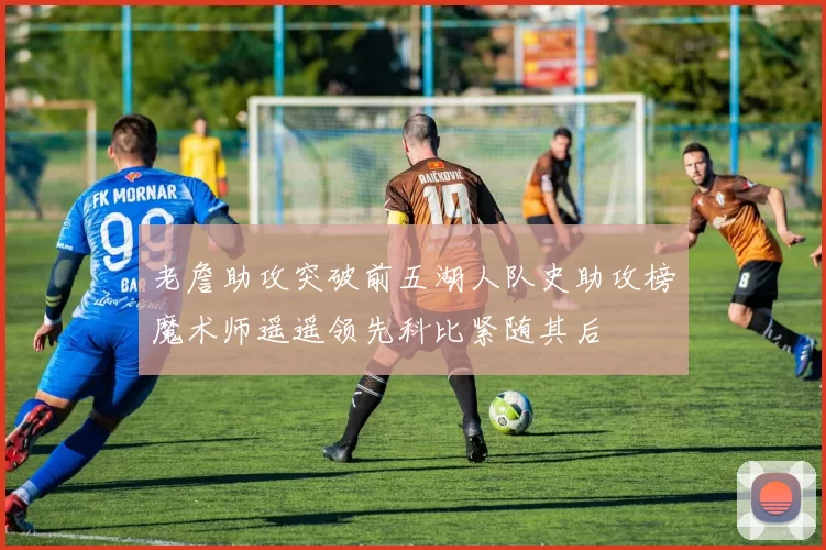 老詹助攻突破前五湖人队史助攻榜魔术师遥遥领先科比紧随其后