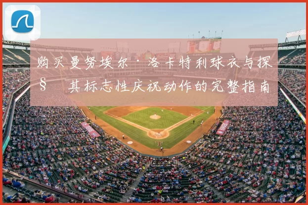 购买曼努埃尔·洛卡特利球衣与探秘其标志性庆祝动作的完整指南