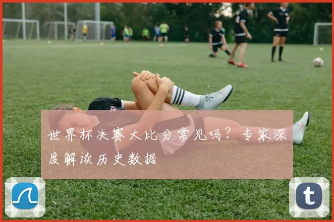 世界杯决赛大比分常见吗?专家深度解读历史数据