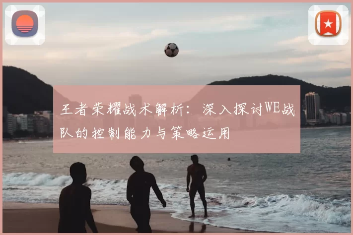 王者荣耀战术解析：深入探讨WE战队的控制能力与策略运用