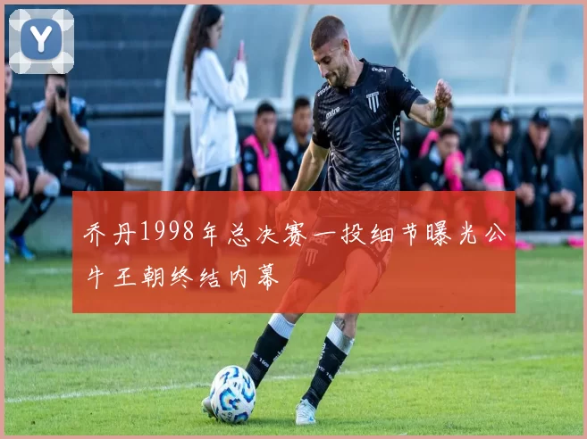 乔丹1998年总决赛一投细节曝光公牛王朝终结内幕