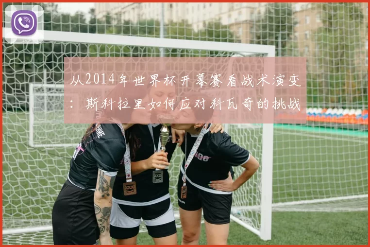 从2014年世界杯开幕赛看战术演变:斯科拉里如何应对科瓦奇的挑战
