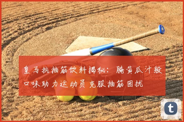 皇马抗抽筋饮料揭秘:腌黄瓜汁般口味助力运动员克服抽筋困扰