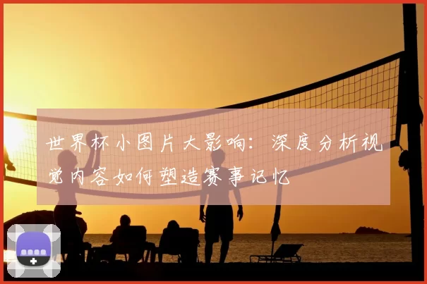 世界杯小图片大影响:深度分析视觉内容如何塑造赛事记忆
