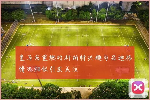 皇马或重燃对科纳特兴趣与吕迪格情况相似引发关注