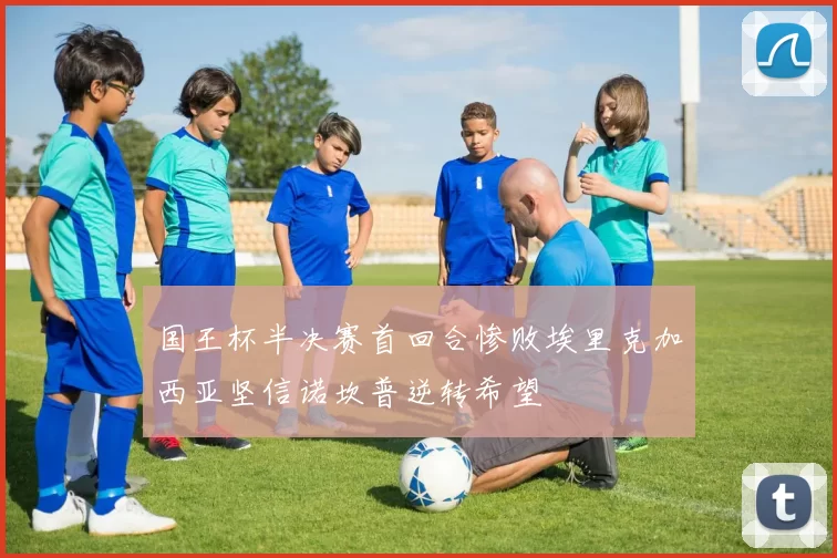 国王杯半决赛首回合惨败埃里克加西亚坚信诺坎普逆转希望