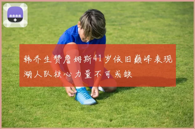 韩乔生赞詹姆斯41岁依旧巅峰表现湖人队核心力量不可或缺