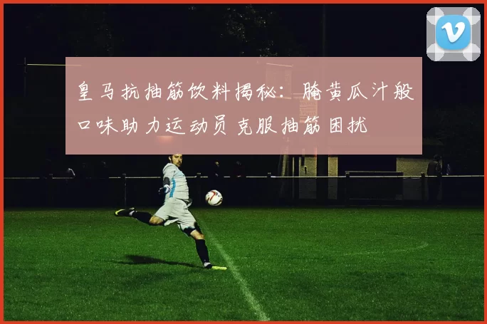 皇马抗抽筋饮料揭秘：腌黄瓜汁般口味助力运动员克服抽筋困扰