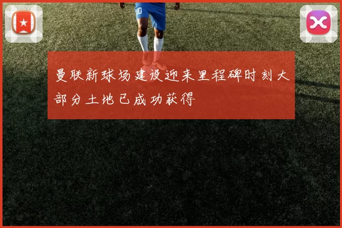曼联新球场建设迎来里程碑时刻大部分土地已成功获得