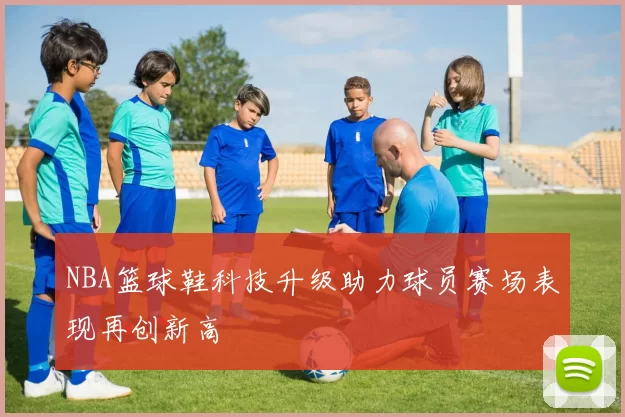 NBA篮球鞋科技升级助力球员赛场表现再创新高