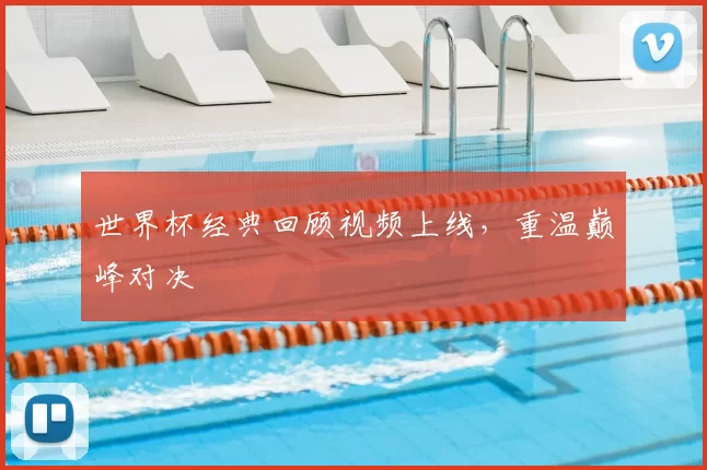 世界杯经典回顾视频上线，重温巅峰对决