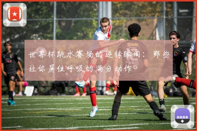 世界杯跳水赛场的逆转瞬间:那些让你屏住呼吸的满分动作