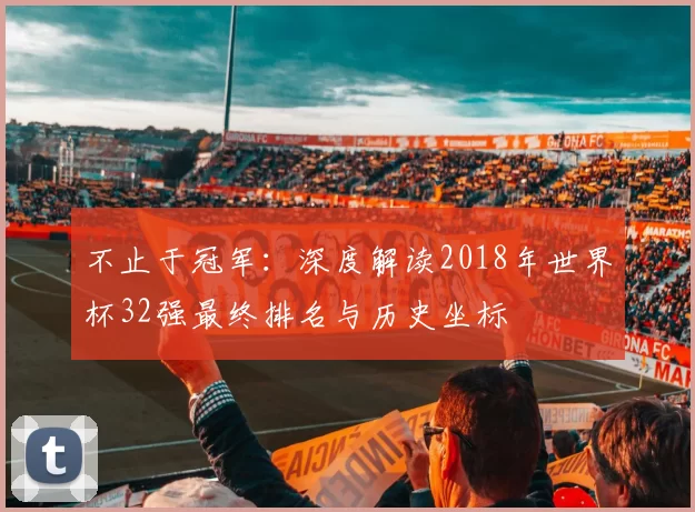 不止于冠军:深度解读2018年世界杯32强最终排名与历史坐标
